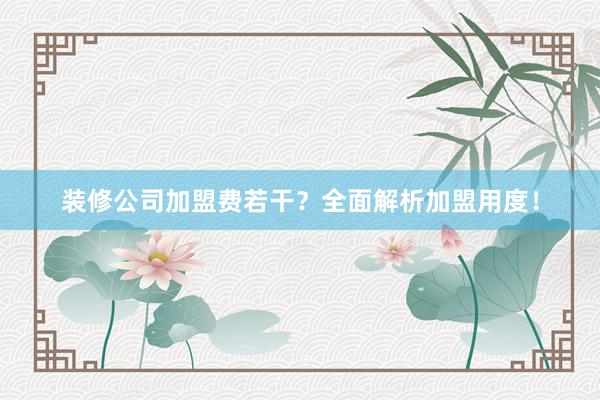 装修公司加盟费若干？全面解析加盟用度！