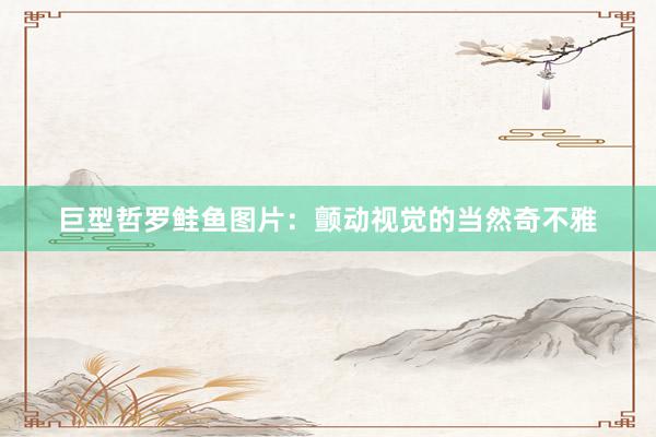 巨型哲罗鲑鱼图片：颤动视觉的当然奇不雅